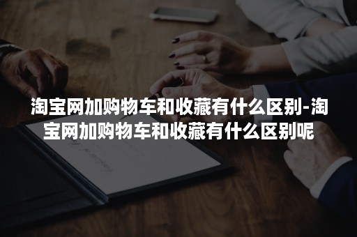 淘宝网加购物车和收藏有什么区别-淘宝网加购物车和收藏有什么区别呢