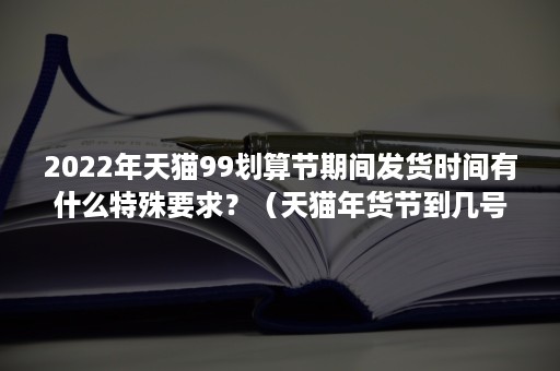 2022年天猫99划算节期间发货时间有什么特殊要求？（天猫年货节到几号结束）