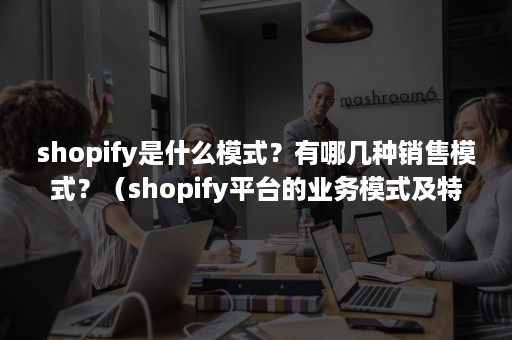 shopify是什么模式？有哪几种销售模式？（shopify平台的业务模式及特点）