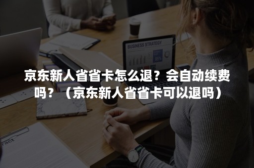 京东新人省省卡怎么退？会自动续费吗？（京东新人省省卡可以退吗）