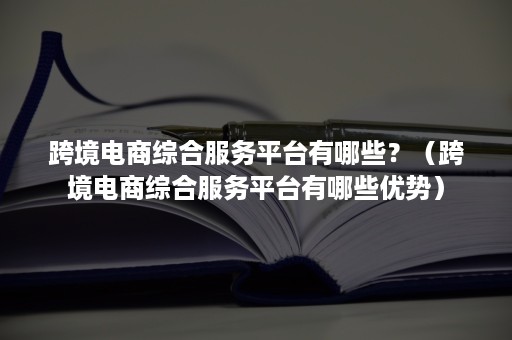 跨境电商综合服务平台有哪些？（跨境电商综合服务平台有哪些优势）