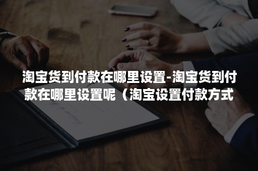 淘宝货到付款在哪里设置-淘宝货到付款在哪里设置呢（淘宝设置付款方式在哪里）