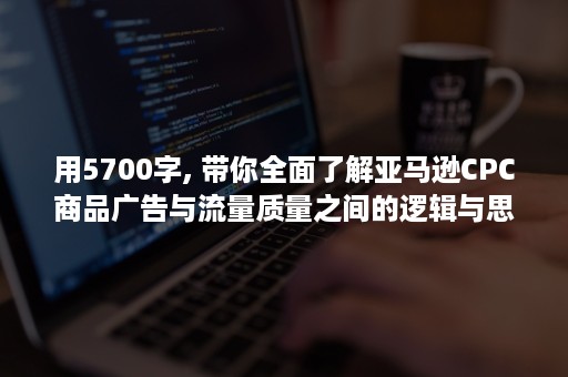 用5700字, 带你全面了解亚马逊CPC商品广告与流量质量之间的逻辑与思维！（5700用英语怎么说）