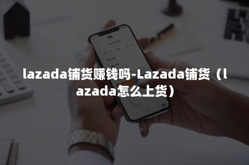 lazada铺货赚钱吗-Lazada铺货（lazada怎么上货）