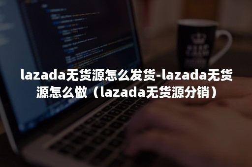 lazada无货源怎么发货-lazada无货源怎么做（lazada无货源分销）