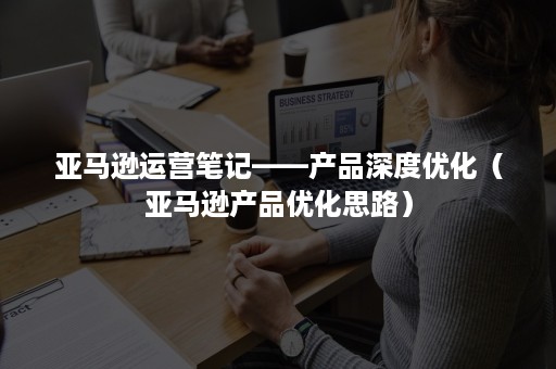 亚马逊运营笔记——产品深度优化（亚马逊产品优化思路）