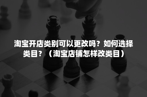 淘宝开店类别可以更改吗？如何选择类目？（淘宝店铺怎样改类目）