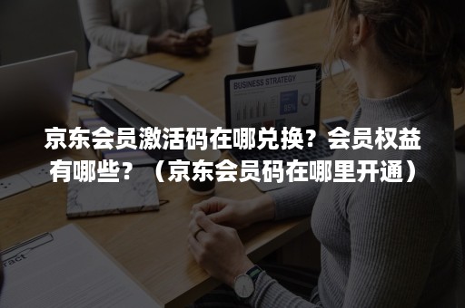 京东会员激活码在哪兑换？会员权益有哪些？（京东会员码在哪里开通）