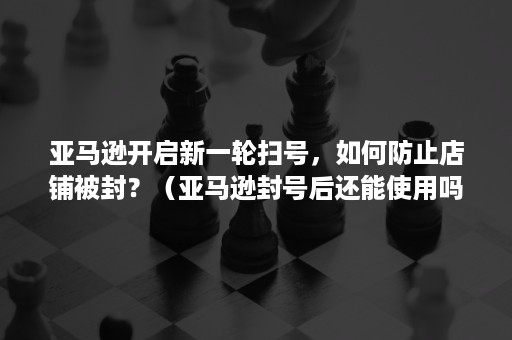 亚马逊开启新一轮扫号，如何防止店铺被封？（亚马逊封号后还能使用吗）