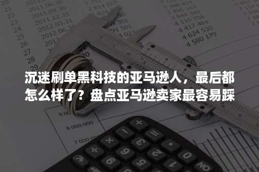 沉迷刷单黑科技的亚马逊人，最后都怎么样了？盘点亚马逊卖家最容易踩到的10个坑之运营篇