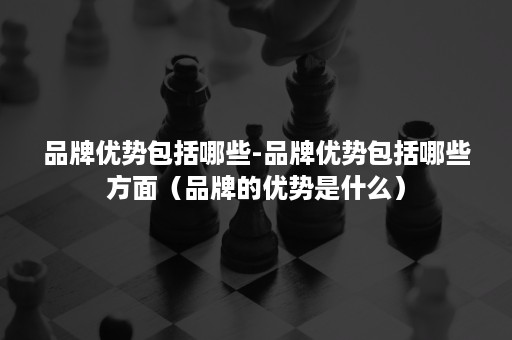 品牌优势包括哪些-品牌优势包括哪些方面（品牌的优势是什么）