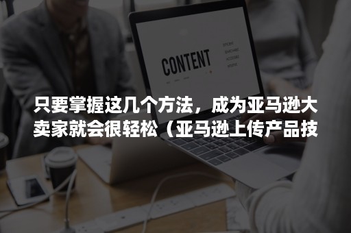 只要掌握这几个方法，成为亚马逊大卖家就会很轻松（亚马逊上传产品技巧）