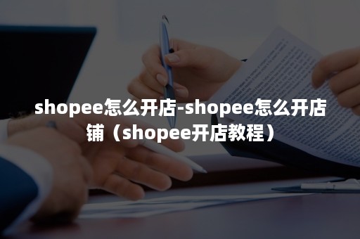 shopee怎么开店-shopee怎么开店铺（shopee开店教程）