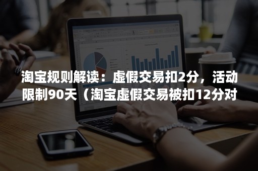 淘宝规则解读：虚假交易扣2分，活动限制90天（淘宝虚假交易被扣12分对淘宝店铺的影响）