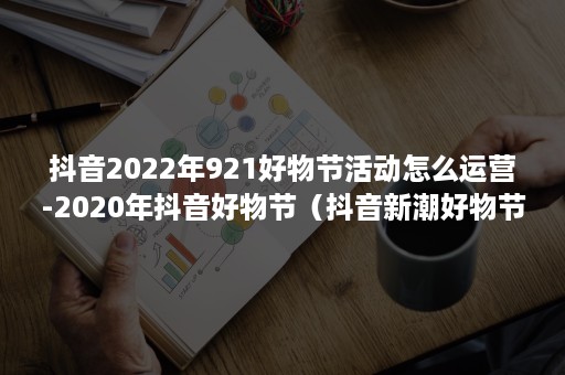 抖音2022年921好物节活动怎么运营-2020年抖音好物节（抖音新潮好物节节目单2021）