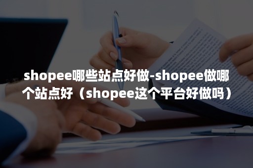 shopee哪些站点好做-shopee做哪个站点好（shopee这个平台好做吗）