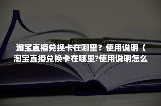 淘宝直播兑换卡在哪里？使用说明（淘宝直播兑换卡在哪里?使用说明怎么写）