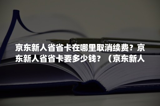 京东新人省省卡在哪里取消续费？京东新人省省卡要多少钱？（京东新人1元省省卡有效期多久）