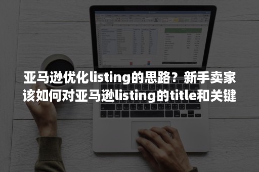 亚马逊优化listing的思路？新手卖家该如何对亚马逊listing的title和关键词进行优化？