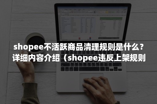 shopee不活跃商品清理规则是什么？详细内容介绍（shopee违反上架规则）