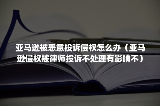 亚马逊被恶意投诉侵权怎么办（亚马逊侵权被律师投诉不处理有影响不）