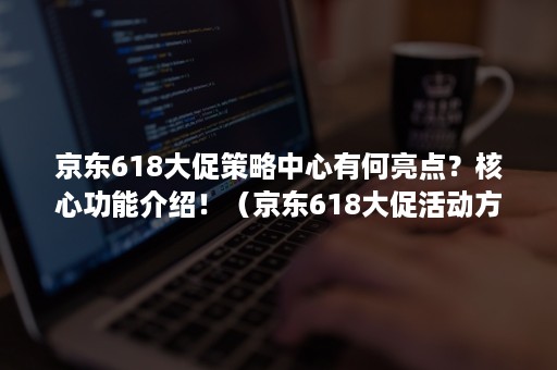 京东618大促策略中心有何亮点？核心功能介绍！（京东618大促活动方案）