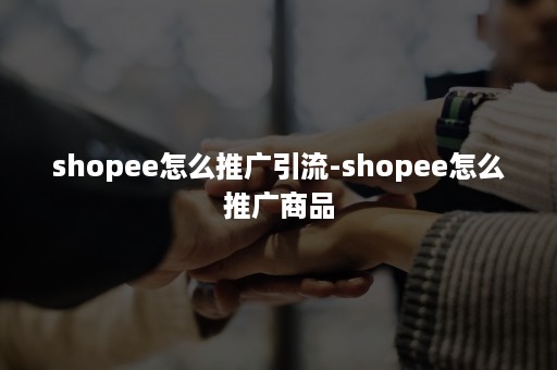 shopee怎么推广引流-shopee怎么推广商品