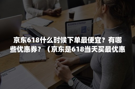 京东618什么时候下单最便宜？有哪些优惠券？（京东是618当天买最优惠吗）