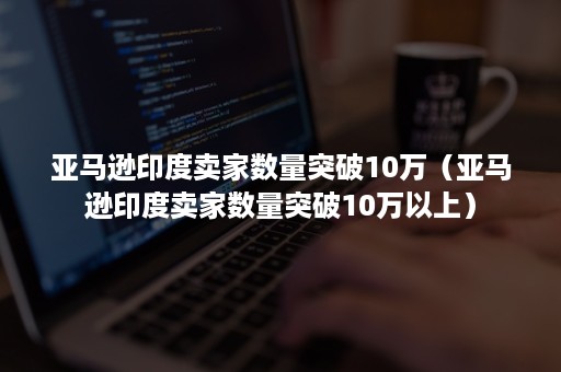 亚马逊印度卖家数量突破10万（亚马逊印度卖家数量突破10万以上）