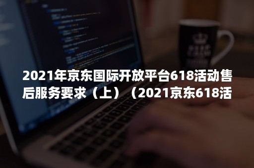 2021年京东国际开放平台618活动售后服务要求（上）（2021京东618活动时间）