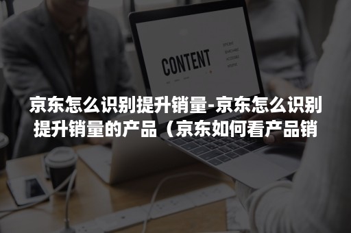 京东怎么识别提升销量-京东怎么识别提升销量的产品（京东如何看产品销量）