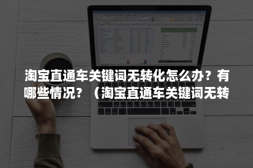 淘宝直通车关键词无转化怎么办？有哪些情况？（淘宝直通车关键词无转化怎么办?有哪些情况啊）