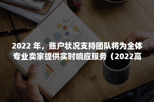 2022 年，账户状况支持团队将为全体专业卖家提供实时响应服务（2022高考）