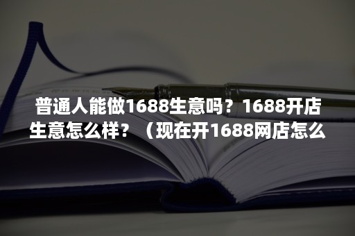 普通人能做1688生意吗？1688开店生意怎么样？（现在开1688网店怎么样）