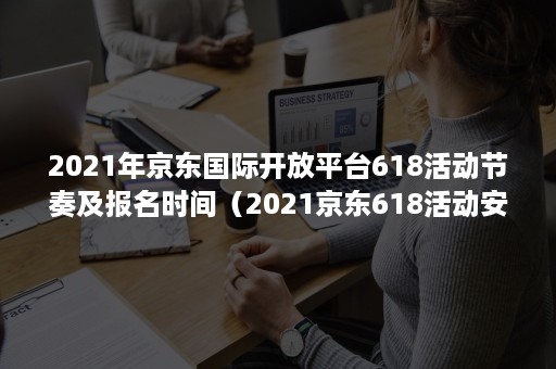 2021年京东国际开放平台618活动节奏及报名时间（2021京东618活动安排）