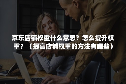 京东店铺权重什么意思？怎么提升权重？（提高店铺权重的方法有哪些）