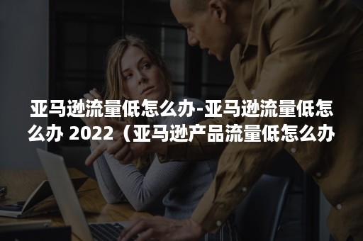 亚马逊流量低怎么办-亚马逊流量低怎么办 2022（亚马逊产品流量低怎么办）