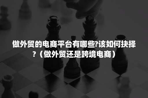 做外贸的电商平台有哪些?该如何抉择?（做外贸还是跨境电商）