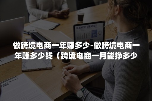 做跨境电商一年赚多少-做跨境电商一年赚多少钱（跨境电商一月能挣多少钱）