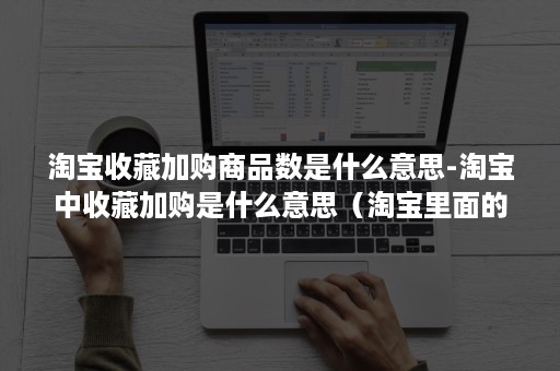 淘宝收藏加购商品数是什么意思-淘宝中收藏加购是什么意思（淘宝里面的收藏加购是什么意思）