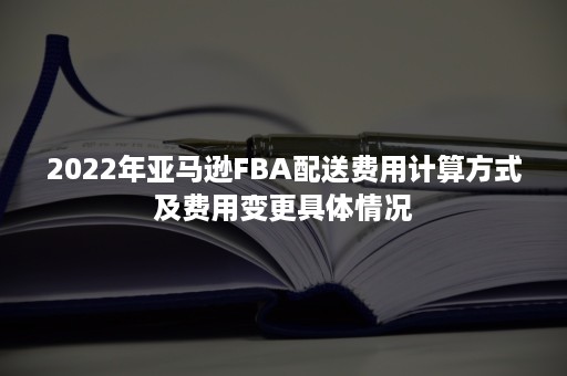 2022年亚马逊FBA配送费用计算方式及费用变更具体情况