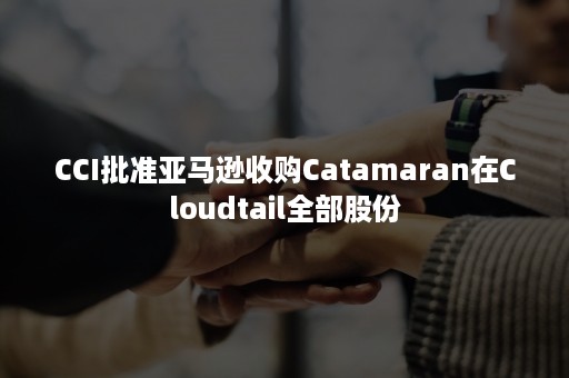 CCI批准亚马逊收购Catamaran在Cloudtail全部股份