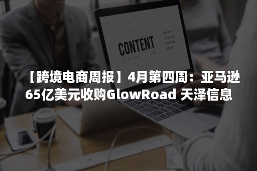 【跨境电商周报】4月第四周：亚马逊65亿美元收购GlowRoad 天泽信息近2亿元并购贷款逾期 安克创新 星徽股份发布一季报（跨境电商亚马逊分析）