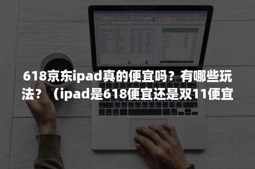 618京东ipad真的便宜吗？有哪些玩法？（ipad是618便宜还是双11便宜）