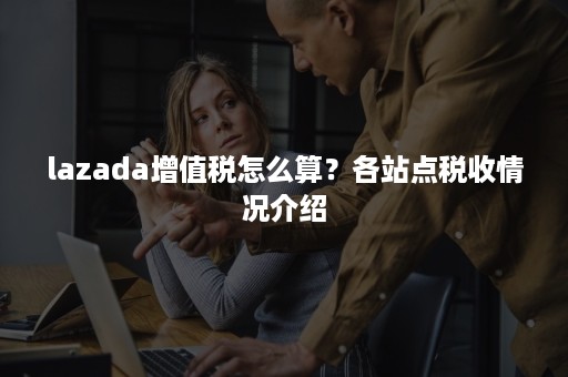 lazada增值税怎么算？各站点税收情况介绍