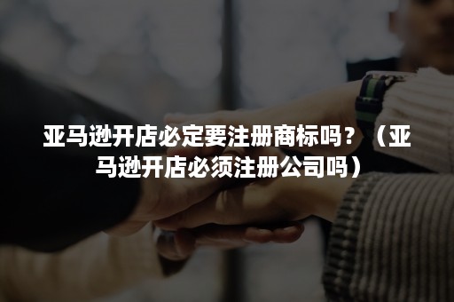 亚马逊开店必定要注册商标吗?(亚马逊开店必须注册公司吗) 亚马逊开店必定要注册商标吗?(亚马逊开店必须注册公司吗)