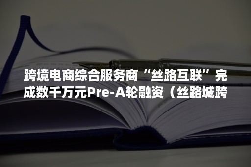 跨境电商综合服务商“丝路互联”完成数千万元Pre-A轮融资（丝路城跨境电商平台）