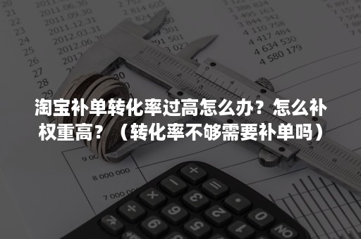 淘宝补单转化率过高怎么办？怎么补权重高？（转化率不够需要补单吗）