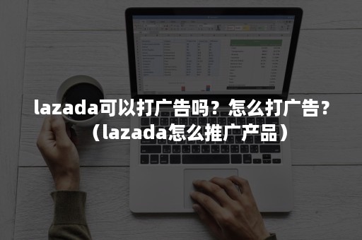 lazada可以打广告吗？怎么打广告？（lazada怎么推广产品）