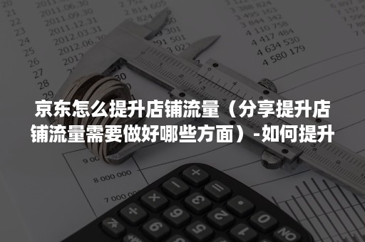 京东怎么提升店铺流量（分享提升店铺流量需要做好哪些方面）-如何提升京东店铺流量